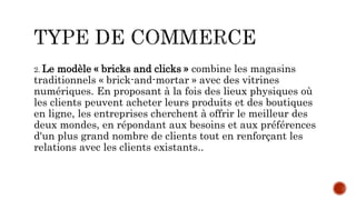 2. Le modèle « bricks and clicks » combine les magasins
traditionnels « brick-and-mortar » avec des vitrines
numériques. En proposant à la fois des lieux physiques où
les clients peuvent acheter leurs produits et des boutiques
en ligne, les entreprises cherchent à offrir le meilleur des
deux mondes, en répondant aux besoins et aux préférences
d'un plus grand nombre de clients tout en renforçant les
relations avec les clients existants..
 