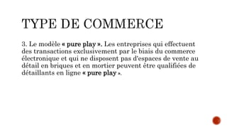 3. Le modèle « pure play ». Les entreprises qui effectuent
des transactions exclusivement par le biais du commerce
électronique et qui ne disposent pas d'espaces de vente au
détail en briques et en mortier peuvent être qualifiées de
détaillants en ligne « pure play ».
 