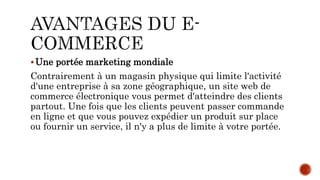 Une portée marketing mondiale
Contrairement à un magasin physique qui limite l'activité
d'une entreprise à sa zone géographique, un site web de
commerce électronique vous permet d'atteindre des clients
partout. Une fois que les clients peuvent passer commande
en ligne et que vous pouvez expédier un produit sur place
ou fournir un service, il n'y a plus de limite à votre portée.
 