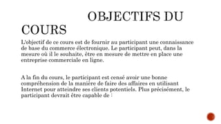 L'objectif de ce cours est de fournir au participant une connaissance
de base du commerce électronique. Le participant peut, dans la
mesure où il le souhaite, être en mesure de mettre en place une
entreprise commerciale en ligne.
A la fin du cours, le participant est censé avoir une bonne
compréhension de la manière de faire des affaires en utilisant
Internet pour atteindre ses clients potentiels. Plus précisément, le
participant devrait être capable de :
 