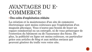 Des coûts d'exploitation réduits
La création et la maintenance d'un site de commerce
électronique sont moins coûteuses que l'exploitation d'un
magasin physique. Vous n'aurez pas besoin de louer un
espace commercial ou un entrepôt, ni de vous préoccuper de
l'entretien du bâtiment ou de l'assurance des biens. De
plus, la publicité en ligne est moins coûteuse, en particulier
grâce aux articles de blog et aux médias sociaux qui
peuvent générer du trafic vers votre site.
 