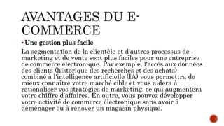 Une gestion plus facile
La segmentation de la clientèle et d'autres processus de
marketing et de vente sont plus faciles pour une entreprise
de commerce électronique. Par exemple, l'accès aux données
des clients (historique des recherches et des achats)
combiné à l'intelligence artificielle (IA) vous permettra de
mieux connaître votre marché cible et vous aidera à
rationaliser vos stratégies de marketing, ce qui augmentera
votre chiffre d'affaires. En outre, vous pouvez développer
votre activité de commerce électronique sans avoir à
déménager ou à rénover un magasin physique.
 