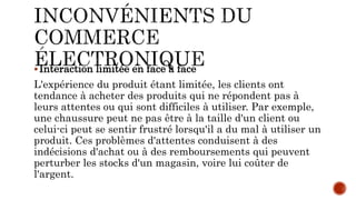 Interaction limitée en face à face
L'expérience du produit étant limitée, les clients ont
tendance à acheter des produits qui ne répondent pas à
leurs attentes ou qui sont difficiles à utiliser. Par exemple,
une chaussure peut ne pas être à la taille d'un client ou
celui-ci peut se sentir frustré lorsqu'il a du mal à utiliser un
produit. Ces problèmes d'attentes conduisent à des
indécisions d'achat ou à des remboursements qui peuvent
perturber les stocks d'un magasin, voire lui coûter de
l'argent.
 