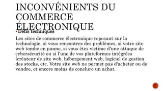 Défis techniques
Les sites de commerce électronique reposant sur la
technologie, si vous rencontrez des problèmes, si votre site
web tombe en panne, si vous êtes victime d'une attaque de
cybersécurité ou si l'une de vos plateformes intégrées
(créateur de site web, hébergement web, logiciel de gestion
des stocks, etc. Votre site web ne permet pas d'acheter ou de
vendre, et encore moins de conclure un achat.
 