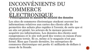 Préoccupations en matière de sécurité des données
Les sites de commerce électronique stockent souvent les
informations relatives aux cartes des clients afin de
permettre des achats plus rapides à l'avenir, de sorte que si
un site est piraté, les acteurs de la menace peuvent
acquérir ces informations. Les données des clients sont
compromises et le site web perd des ventes en raison d'une
réputation ternie. Et ce, même si le magasin n'est pas
fermé. Rien que l'année dernière, les entreprises de
commerce électronique ont perdu 41 milliards de dollars à
cause de la fraude.
 