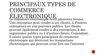 Le commerce électronique revêt plusieurs formes.
Une entreprise peut vendre à ses clients, à d'autres
entreprises ou aux pouvoirs publics. Les clients
peuvent également vendre à des entreprises, à des
organismes publics ou à d'autres clients. Cependant,
il existe quatre types principaux de commerce
électronique qui décrivent les transactions
électroniques qui peuvent avoir lieu sur l'internet.
 