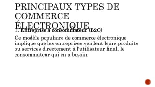 1. Entreprise à consommateur (B2C)
Ce modèle populaire de commerce électronique
implique que les entreprises vendent leurs produits
ou services directement à l'utilisateur final, le
consommateur qui en a besoin.
 