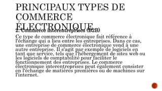 2. Commerce interentreprises (B2B)
Ce type de commerce électronique fait référence à
l'échange qui a lieu entre les entreprises. Dans ce cas,
une entreprise de commerce électronique vend à une
autre entreprise. Il s'agit par exemple de logiciels en
tant que service, tels que l'hébergement de sites web ou
les logiciels de comptabilité pour faciliter le
fonctionnement des entreprises. Le commerce
électronique interentreprises peut également consister
en l'échange de matières premières ou de machines sur
l'internet.
 
