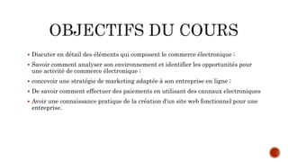  Discuter en détail des éléments qui composent le commerce électronique ;
 Savoir comment analyser son environnement et identifier les opportunités pour
une activité de commerce électronique ;
 concevoir une stratégie de marketing adaptée à son entreprise en ligne ;
 De savoir comment effectuer des paiements en utilisant des cannaux electroniques
 Avoir une connaissance pratique de la création d'un site web fonctionnel pour une
entreprise.
 