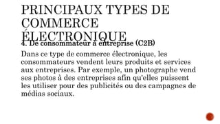 4. De consommateur à entreprise (C2B)
Dans ce type de commerce électronique, les
consommateurs vendent leurs produits et services
aux entreprises. Par exemple, un photographe vend
ses photos à des entreprises afin qu'elles puissent
les utiliser pour des publicités ou des campagnes de
médias sociaux.
 