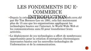 Depuis la création du premier site web (http://info.cern.ch)
par Sir Tim Berners-Lee en 1991, cela fait maintenant
plus de 15 ans que les organisations appliquent les
technologies basées sur l'internet, le World Wide Web et
les communications sans fil pour transformer leurs
activités.
Le déploiement de ces technologies a offert de nombreuses
opportunités pour la création d'entreprises électroniques
innovantes basées sur les nouvelles technologies de
l'information et de la communication.
 