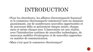 Pour les chercheurs, les affaires électroniques(e-busness)
et le commerce électronique(e-commerce) sont un domaine
passionnant, car de nombreuses nouvelles opportunités et
de nouveaux défis se présentent chaque année, chaque
mois et même chaque jour. L'innovation est une réalité,
avec l'introduction continue de nouvelles technologies, de
nouveaux modèles d'entreprise et de nouvelles approches
en matière de communication.
Mais c’est quoi le commerce élecrtonique?
 
