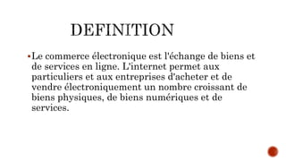 Le commerce électronique est l'échange de biens et
de services en ligne. L'internet permet aux
particuliers et aux entreprises d'acheter et de
vendre électroniquement un nombre croissant de
biens physiques, de biens numériques et de
services.
 