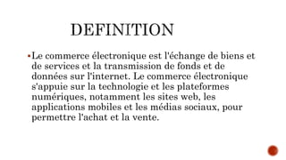 Le commerce électronique est l'échange de biens et
de services et la transmission de fonds et de
données sur l'internet. Le commerce électronique
s'appuie sur la technologie et les plateformes
numériques, notamment les sites web, les
applications mobiles et les médias sociaux, pour
permettre l'achat et la vente.
 