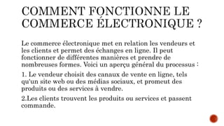 Le commerce électronique met en relation les vendeurs et
les clients et permet des échanges en ligne. Il peut
fonctionner de différentes manières et prendre de
nombreuses formes. Voici un aperçu général du processus :
1. Le vendeur choisit des canaux de vente en ligne, tels
qu'un site web ou des médias sociaux, et promeut des
produits ou des services à vendre.
2.Les clients trouvent les produits ou services et passent
commande.
 