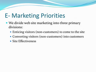 E- Marketing Priorities
 We divide web site marketing into three primary
  divisions:
    Enticing visitors (non-customers) to come to the site
    Converting visitors (non-customers) into customers
    Site Effectiveness
 