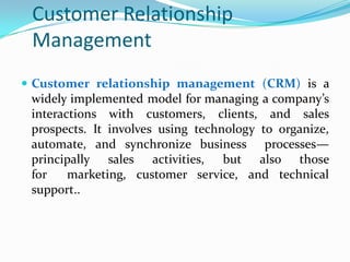 Customer Relationship
 Management
 Customer relationship management (CRM) is a
  widely implemented model for managing a company’s
  interactions with customers, clients, and sales
  prospects. It involves using technology to organize,
  automate, and synchronize business processes—
  principally sales activities, but also those
  for    marketing, customer service, and technical
  support..
 