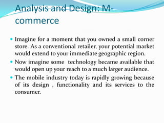Analysis and Design: M-
  commerce
 Imagine for a moment that you owned a small corner
  store. As a conventional retailer, your potential market
  would extend to your immediate geographic region.
 Now imagine some technology became available that
  would open up your reach to a much larger audience.
 The mobile industry today is rapidly growing because
  of its design , functionality and its services to the
  consumer.
 