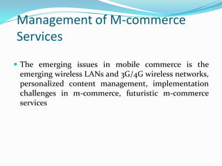 Management of M-commerce
Services
 The emerging issues in mobile commerce is the
  emerging wireless LANs and 3G/4G wireless networks,
  personalized content management, implementation
  challenges in m-commerce, futuristic m-commerce
  services
 