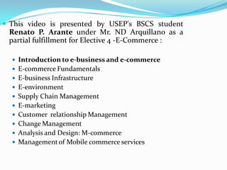  This video is presented by USEP's BSCS student
 Renato P. Arante under Mr. ND Arquillano as a
 partial fulfillment for Elective 4 -E-Commerce :

   Introduction to e-business and e-commerce
   E-commerce Fundamentals
   E-business Infrastructure
   E-environment
   Supply Chain Management
   E-marketing
   Customer relationship Management
   Change Management
   Analysis and Design: M-commerce
   Management of Mobile commerce services
 