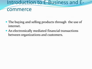 Introduction to E-Business and E-
commerce

 The buying and selling products through the use of
  internet.
 An electronically mediated financial transactions
  between organizations and customers.
 