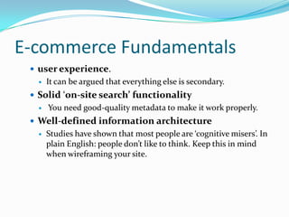 E-commerce Fundamentals
  user experience.
      It can be argued that everything else is secondary.
  Solid ‘on-site search’ functionality
      You need good-quality metadata to make it work properly.
  Well-defined information architecture
      Studies have shown that most people are ‘cognitive misers’. In
       plain English: people don’t like to think. Keep this in mind
       when wireframing your site.
 