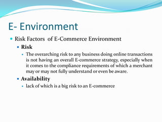 E- Environment
 Risk Factors of E-Commerce Environment
    Risk
       The overarching risk to any business doing online transactions
        is not having an overall E-commerce strategy, especially when
        it comes to the compliance requirements of which a merchant
        may or may not fully understand or even be aware.
   Availability
       lack of which is a big risk to an E-commerce
 