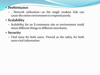  Performance
     . Network utilization—as the single weakest link can
      cause the entire environment to respond poorly.
 Scalability
     Scalability for an E-commerce site or environment could
      mean different things to different merchants.
 Security
     Vital issue for both users. Viewed as the safety for both
      users vital information
 