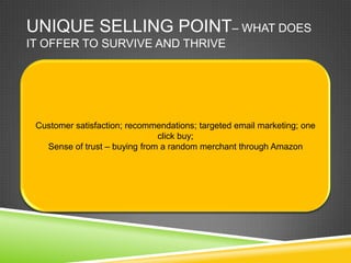 UNIQUE SELLING POINT– WHAT DOES
IT OFFER TO SURVIVE AND THRIVE




 Customer satisfaction; recommendations; targeted email marketing; one
                               click buy;
   Sense of trust – buying from a random merchant through Amazon
 