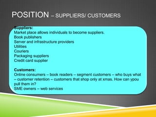 POSITION – SUPPLIERS/ CUSTOMERS
Suppliers:
Market place allows individuals to become suppliers.
Book publishers
Server and infrastructure providers
Utilities
Couriers
Packaging suppliers
Credit card supplier

Customers:
Online consumers – book readers – segment customers – who buys what
– customer retention – customers that shop only at xmas. How can ypou
pull them in?
SME owners – web services
 