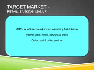 TARGET MARKET –
RETAIL, BANKING, MANUF




     SME’s for web services & product advertising & distribution

              Internet users, willing to purchase online

                   Online retail & online services
 