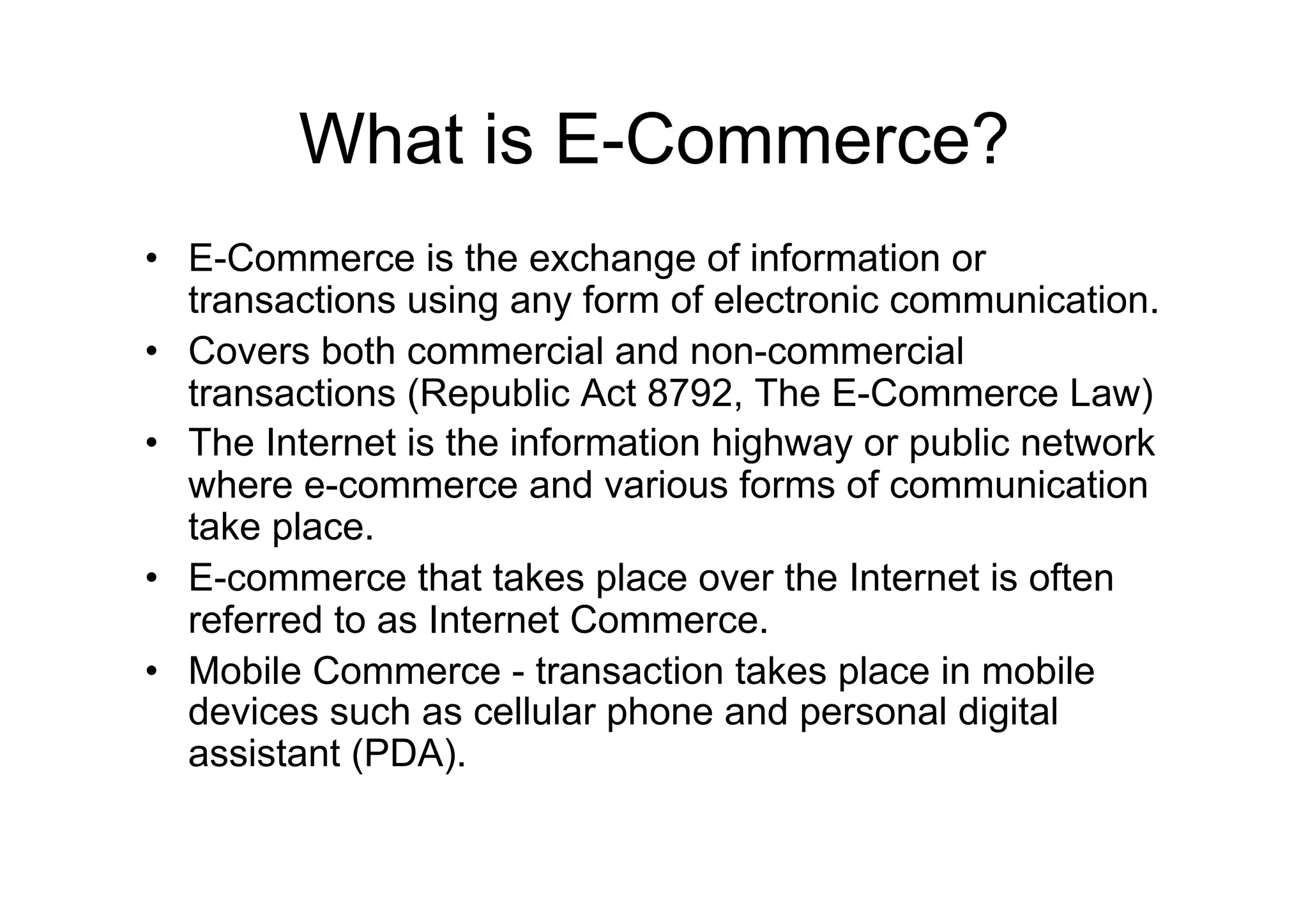 What is E-Commerce?
•  E-Commerce is the exchange of information or
   transactions using any form of electronic communication.
•  Covers both commercial and non-commercial
   transactions (Republic Act 8792, The E-Commerce Law)
•  The Internet is the information highway or public network
   where e-commerce and various forms of communication
   take place.
•  E-commerce that takes place over the Internet is often
   referred to as Internet Commerce.
•  Mobile Commerce - transaction takes place in mobile
   devices such as cellular phone and personal digital
   assistant (PDA).
 