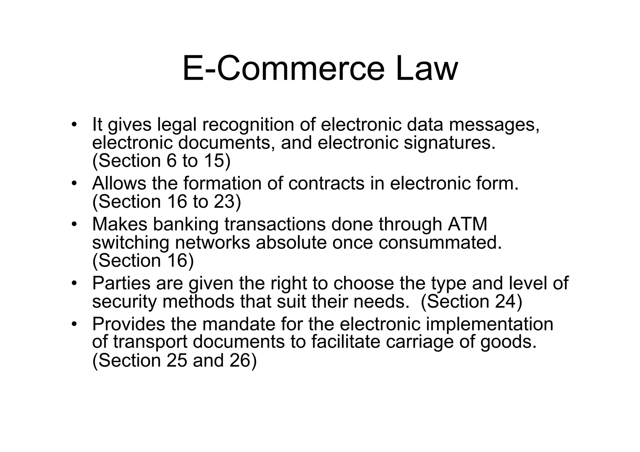 E-Commerce Law
•  It gives legal recognition of electronic data messages,
   electronic documents, and electronic signatures.
   (Section 6 to 15)
•  Allows the formation of contracts in electronic form.
   (Section 16 to 23)
•  Makes banking transactions done through ATM
   switching networks absolute once consummated.
   (Section 16)
•  Parties are given the right to choose the type and level of
   security methods that suit their needs. (Section 24)
•  Provides the mandate for the electronic implementation
   of transport documents to facilitate carriage of goods.
   (Section 25 and 26)
 