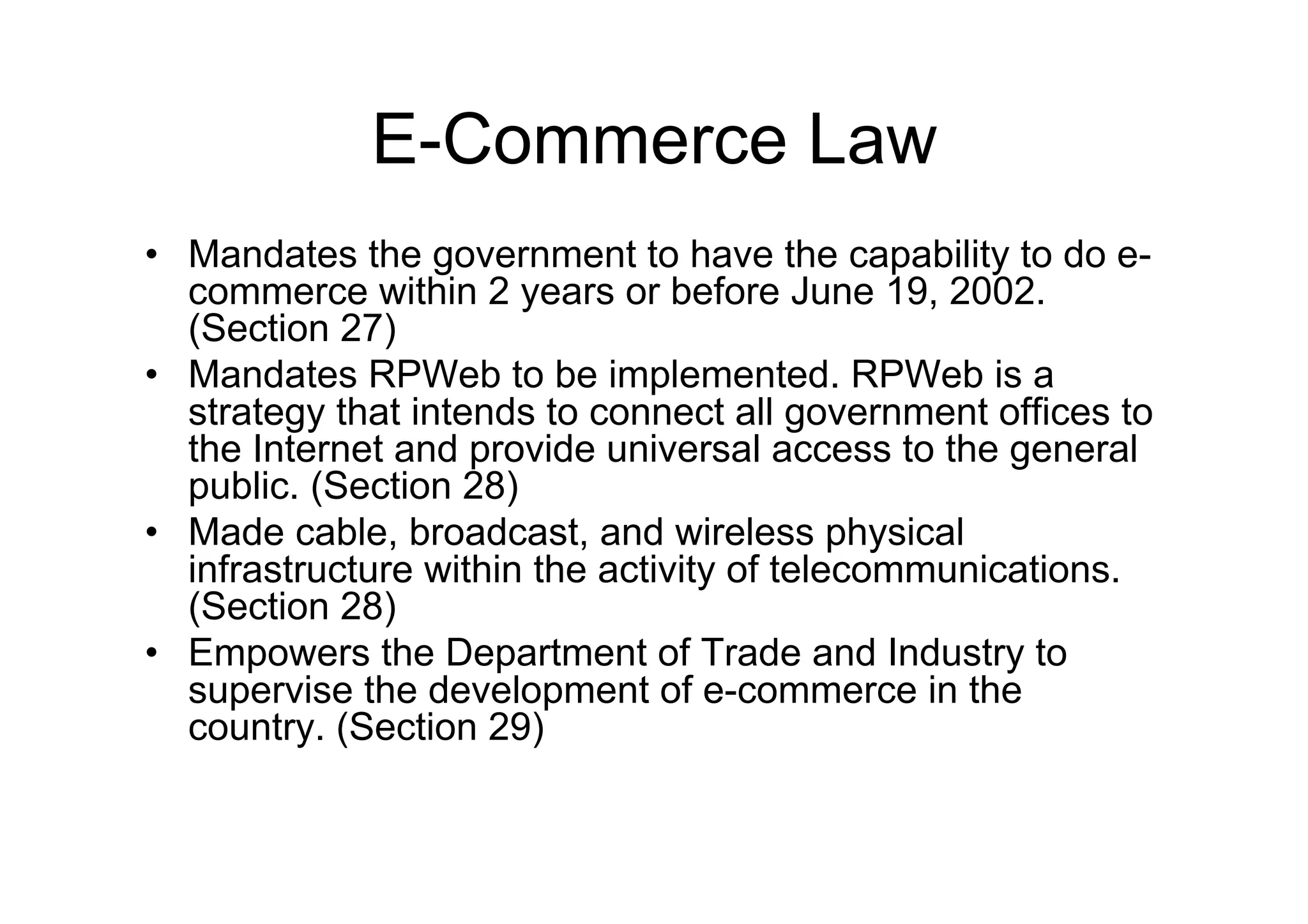 E-Commerce Law
•  Mandates the government to have the capability to do e-
   commerce within 2 years or before June 19, 2002.
   (Section 27)
•  Mandates RPWeb to be implemented. RPWeb is a
   strategy that intends to connect all government offices to
   the Internet and provide universal access to the general
   public. (Section 28)
•  Made cable, broadcast, and wireless physical
   infrastructure within the activity of telecommunications.
   (Section 28)
•  Empowers the Department of Trade and Industry to
   supervise the development of e-commerce in the
   country. (Section 29)
 