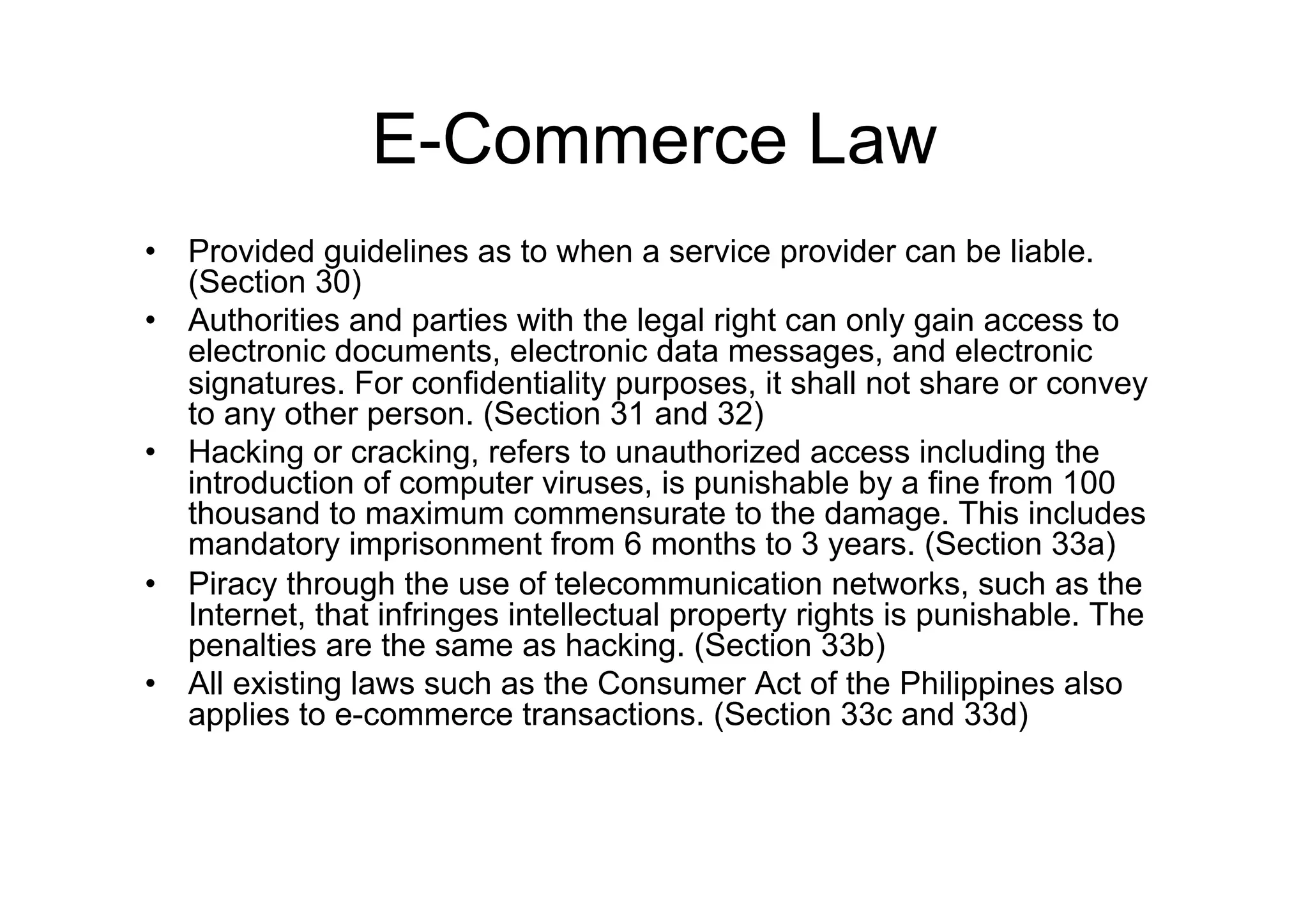E-Commerce Law
•  Provided guidelines as to when a service provider can be liable.
   (Section 30)
•  Authorities and parties with the legal right can only gain access to
   electronic documents, electronic data messages, and electronic
   signatures. For confidentiality purposes, it shall not share or convey
   to any other person. (Section 31 and 32)
•  Hacking or cracking, refers to unauthorized access including the
   introduction of computer viruses, is punishable by a fine from 100
   thousand to maximum commensurate to the damage. This includes
   mandatory imprisonment from 6 months to 3 years. (Section 33a)
•  Piracy through the use of telecommunication networks, such as the
   Internet, that infringes intellectual property rights is punishable. The
   penalties are the same as hacking. (Section 33b)
•  All existing laws such as the Consumer Act of the Philippines also
   applies to e-commerce transactions. (Section 33c and 33d)
 