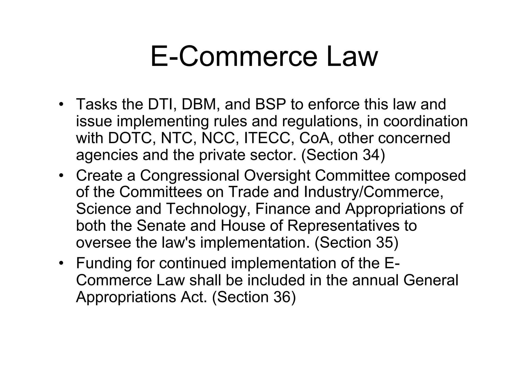 E-Commerce Law
•  Tasks the DTI, DBM, and BSP to enforce this law and
   issue implementing rules and regulations, in coordination
   with DOTC, NTC, NCC, ITECC, CoA, other concerned
   agencies and the private sector. (Section 34)
•  Create a Congressional Oversight Committee composed
   of the Committees on Trade and Industry/Commerce,
   Science and Technology, Finance and Appropriations of
   both the Senate and House of Representatives to
   oversee the law's implementation. (Section 35)
•  Funding for continued implementation of the E-
   Commerce Law shall be included in the annual General
   Appropriations Act. (Section 36)
 