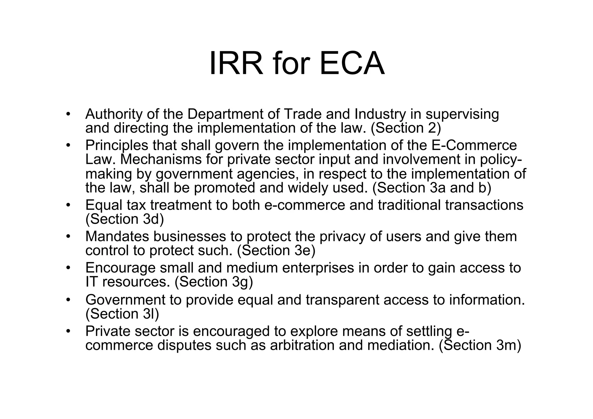 IRR for ECA
•  Authority of the Department of Trade and Industry in supervising
   and directing the implementation of the law. (Section 2)
•  Principles that shall govern the implementation of the E-Commerce
   Law. Mechanisms for private sector input and involvement in policy-
   making by government agencies, in respect to the implementation of
   the law, shall be promoted and widely used. (Section 3a and b)
•  Equal tax treatment to both e-commerce and traditional transactions
   (Section 3d)
•  Mandates businesses to protect the privacy of users and give them
   control to protect such. (Section 3e)
•  Encourage small and medium enterprises in order to gain access to
   IT resources. (Section 3g)
•  Government to provide equal and transparent access to information.
   (Section 3l)
•  Private sector is encouraged to explore means of settling e-
   commerce disputes such as arbitration and mediation. (Section 3m)
 