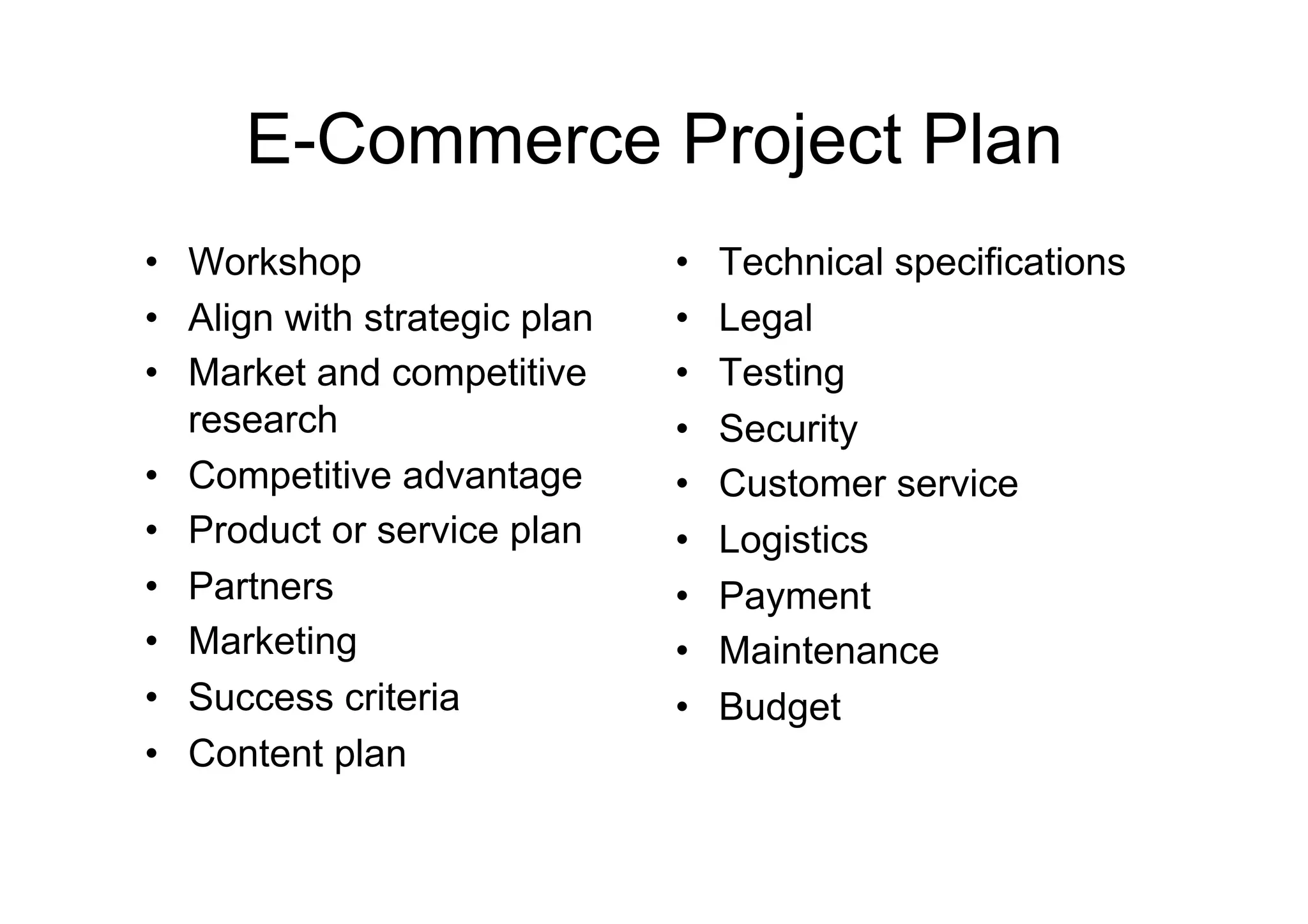 E-Commerce Project Plan
•  Workshop                    •    Technical specifications
•  Align with strategic plan   •    Legal
•  Market and competitive      •    Testing
   research                    •    Security
•  Competitive advantage       •    Customer service
•  Product or service plan     •    Logistics
•  Partners                    •    Payment
•  Marketing                   •    Maintenance
•  Success criteria            •    Budget
•  Content plan
 