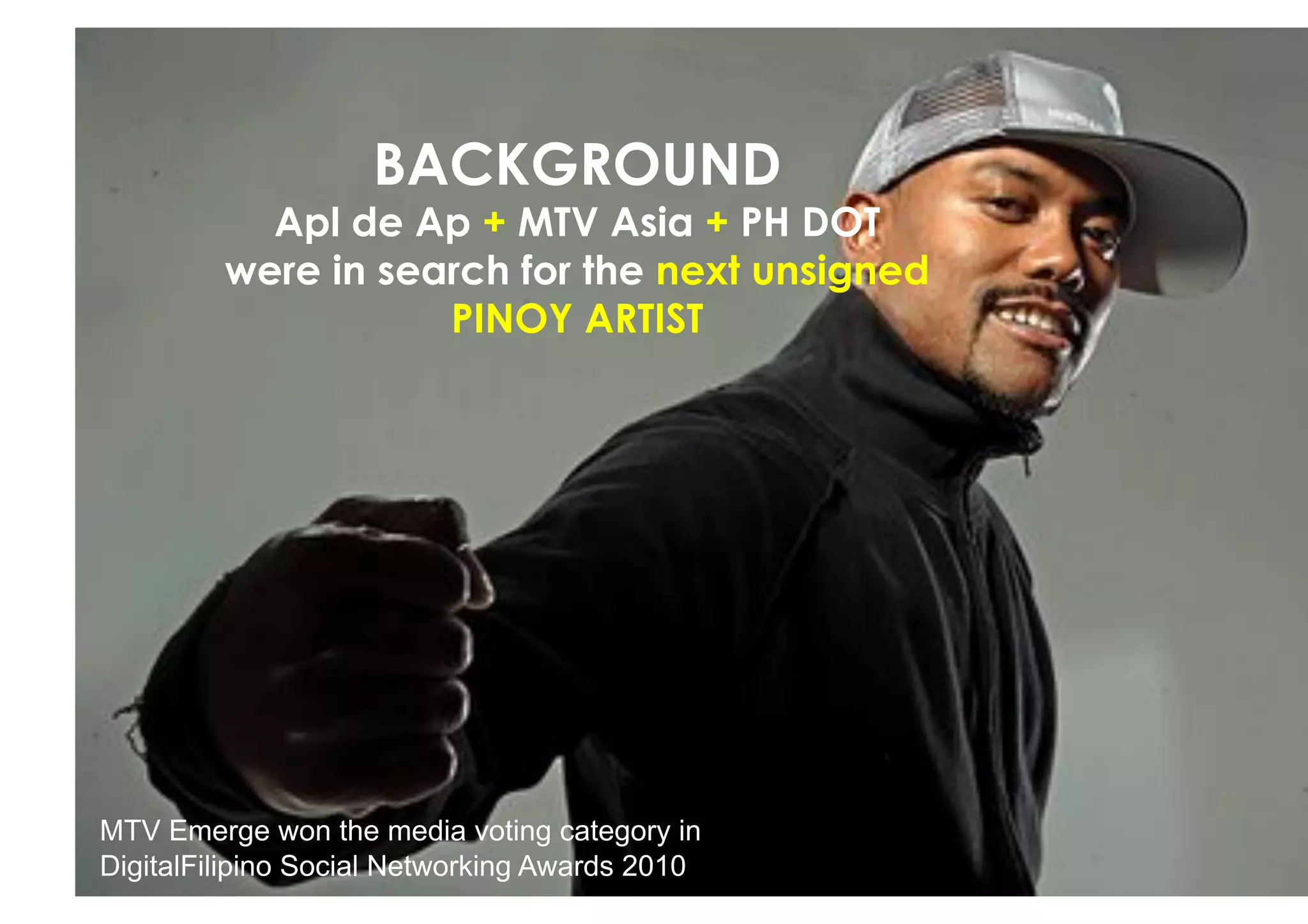 BACKGROUND
           Apl de Ap + MTV Asia + PH DOT
         were in search for the next unsigned
                    PINOY ARTIST




MTV Emerge won the media voting category in
DigitalFilipino Social Networking Awards 2010
 