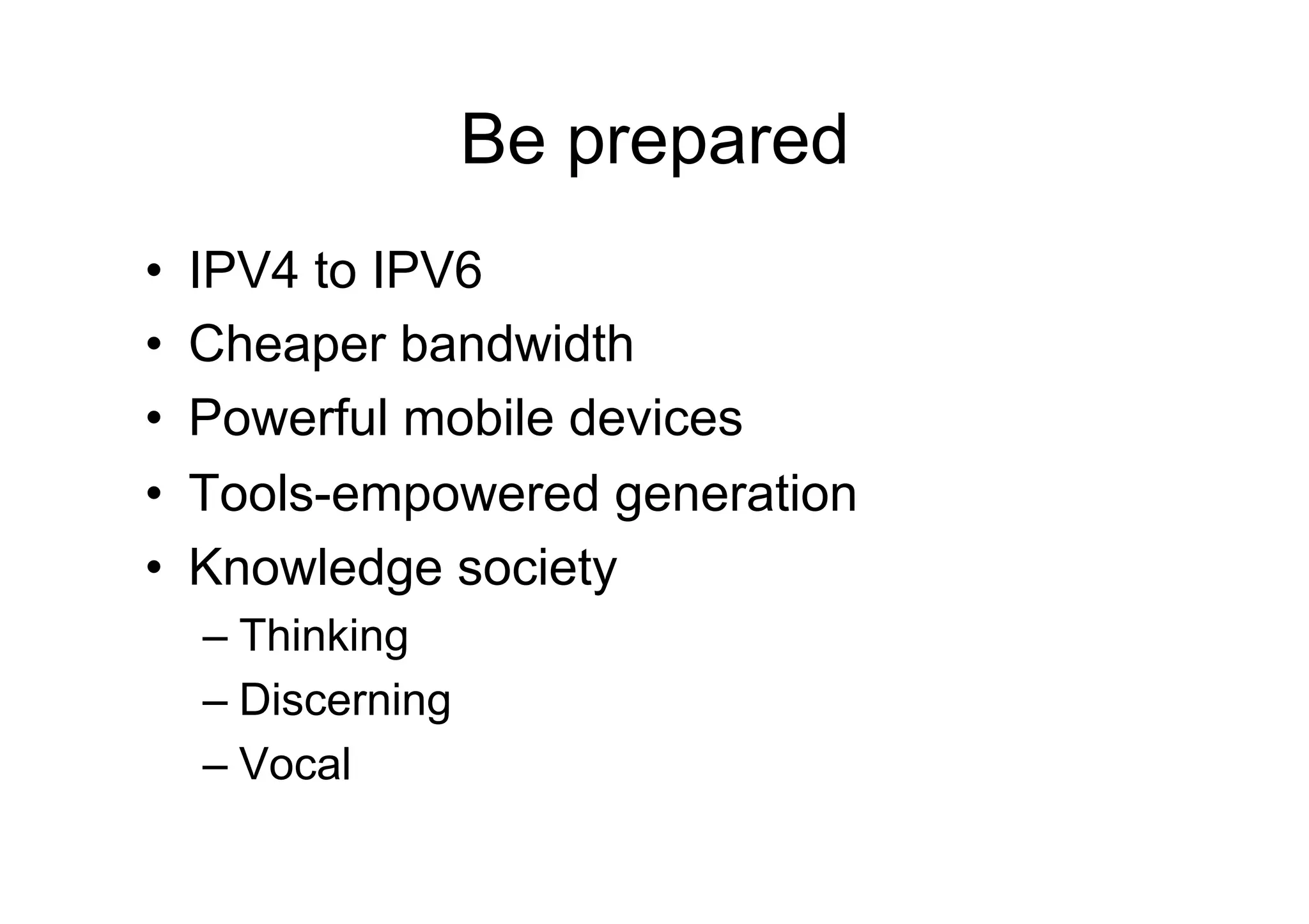 Be prepared
•    IPV4 to IPV6
•    Cheaper bandwidth
•    Powerful mobile devices
•    Tools-empowered generation
•    Knowledge society
     –  Thinking
     –  Discerning
     –  Vocal
 