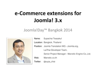 e-Commerce extensions for
Joomla! 3.x
Joomla!Day™ Bangkok 2014
Name: Supachai Teasakul
Location: Bangkok, Thailand
Position: Joomla Translation WG - Joomla.org,
LaiThai Developer Team,
Senior Project Manager - Marvelic Engine Co.,Ltd.
Web: Marvelic.co.th
Twitter: @supa_chai
 