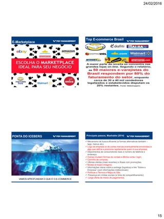 24/02/2016
15
E-Marketplace
Top E-commerce Brasil
VAMOS APROFUNDAR O QUE É O E-COMMERCE
PONTA DO ICEBERG Principais passos, Mashable (2014)
 Mecanismo de busca eficiente (e formas alternativas também –
tags, menus etc);
 Logo da empresa (e de outras marcas eventualmente envolvidas) e
algo que defina e posicione rapidamente quem é sua empresa;
 Depoimentos de consumidores reais e número de telefone e
endereço;
 Outras (muitas!) formas de contato e Minha conta / login;
 Carrinho de compras;
 Últimas ofertas (mais recentes) e Áreas com promoções;
 Muitas (e boas!) imagens;
 Informações claras sobre a entrega (logística) e link “Sobre a
Empresa” (com informações institucionais);
 Políticas e Termos e Mapa do Site;
 Presença em mídias sociais (e links de compartilhamento);
 Larga oferta de meios de pagamentos.
 
