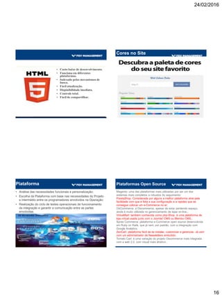 24/02/2016
16
• Custo baixo de desenvolvimento.
• Funciona em diferentes
plataformas.
• Indexado pelos mecanismos de
busca.
• Fácil atualização.
• Dispinibilidade imediata.
• Controle total.
• Fácil de compartilhar.
Amarelo: Otimista e jovem. Usada para prender a atenção.
Vermelho: Energia. Aumenta a frequência cardíaca, cria a
sensação de urgência e é muito visto em liquidações.
Azul: Cria a sensação de confiança e segurança e é muito visto
em sites de bancos e negócios.
Verde: Associado com a riqueza é a cor que os olhos
processam como mais facilidade. Usado para ajudar no
relaxamento em lojas.
Laranja: Agressivo. Cria o apelo à ação (call to action) para
inscrições, compras e vendas.
Pink: Romântico e Feminino. Usado para divulgar produtos
para mulheres e adolescentes.
Preto: Poderoso e luxuoso. Usado para divulgar produtos de
luxo.
Cores no Site
Plataforma
• Análise das necessidades funcionais e personalização;
• Escolha da Plataforma com base nas necessidades do Projeto
e intermédio entre os programadores envolvidos na Operação;
• Realização do ciclo de testes operacionais de funcionamento
da integração e garantir a comunicação entre as partes
envolvidas.
Plataformas Open Source
Magento: uma das plataformas mais utilizadas por ser um dos
sistemas mais completos e robustos do seguimento;
PrestaShop: Considerada por alguns a melhor plataforma atrai pela
facilidade com que é feita a sua configuração e a rapidez que se
consegue colocar um e-Commerce no ar;
OsCommerce: a Oscommerce, apesar de estar perdendo espaço,
ainda é muito utilizada no gerenciamento de lojas on-line.;
VirtueMart: também conhecida como php-Shop, é uma plataforma de
loja virtual usada junto com o Joomla! CMS ou Mambo CMS.;
Spree Commerce: plataforma e-Commerce open source desenvolvida
em Ruby on Rails, que já vem, por padrão, com a integração com
Google Analytics;
ZenCart: plataforma fácil de se instalar, customizar e gerenciar. Já vem
com um administrador de Newsletters embutido;
Tomato Cart: é uma variação do projeto Oscommerce mais integrada
com a web 2.0, com visual mais atrativo .
 