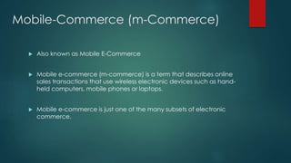 Mobile-Commerce (m-Commerce) 
 Also known as Mobile E-Commerce 
 Mobile e-commerce (m-commerce) is a term that describes online 
sales transactions that use wireless electronic devices such as hand-held 
computers, mobile phones or laptops. 
 Mobile e-commerce is just one of the many subsets of electronic 
commerce. 
 
