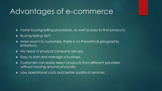 Advantages of e-commerce 
 Faster buying/selling procedure, as well as easy to find products. 
 Buying/selling 24/7. 
 More reach to customers, there is no theoretical geographic 
limitations. 
 No need of physical company set-ups. 
 Easy to start and manage a business. 
 Customers can easily select products from different providers 
without moving around physically. 
 Low operational costs and better quality of services. 
 