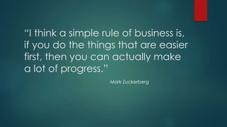 “I think a simple rule of business is, 
if you do the things that are easier 
first, then you can actually make 
a lot of progress.” 
Mark Zuckerberg 
 