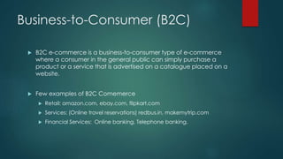 Business-to-Consumer (B2C) 
 B2C e-commerce is a business-to-consumer type of e-commerce 
where a consumer in the general public can simply purchase a 
product or a service that is advertised on a catalogue placed on a 
website. 
 Few examples of B2C Comemerce 
 Retail: amazon.com, ebay.com, flipkart.com 
 Services: (Online travel reservations) redbus.in, makemytrip.com 
 Financial Services: Online banking, Telephone banking. 
 