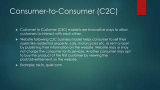 Consumer-to-Consumer (C2C) 
 Customer to Customer (C2C) markets are innovative ways to allow 
customers to interact with each other. 
 Website following C2C business model helps consumer to sell their 
assets like residential property, cars, motorcycles etc. or rent a room 
by publishing their information on the website. Website may or may 
not charge the consumer for its services. Another consumer may opt 
to buy the product of the first customer by viewing the 
post/advertisement on the website. 
 Example: olx.in, quikr.com 
 