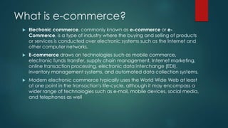 What is e-commerce? 
 Electronic commerce, commonly known as e-commerce or e- 
Commerce, is a type of industry where the buying and selling of products 
or services is conducted over electronic systems such as the Internet and 
other computer networks. 
 E-commerce draws on technologies such as mobile commerce, 
electronic funds transfer, supply chain management, Internet marketing, 
online transaction processing, electronic data interchange (EDI), 
inventory management systems, and automated data collection systems. 
 Modern electronic commerce typically uses the World Wide Web at least 
at one point in the transaction's life-cycle, although it may encompass a 
wider range of technologies such as e-mail, mobile devices, social media, 
and telephones as well 
 