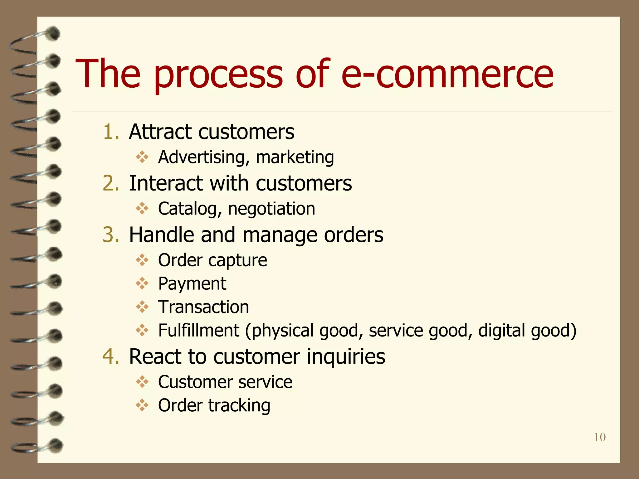 The process of e-commerce
10
1. Attract customers
 Advertising, marketing
2. Interact with customers
 Catalog, negotiation
3. Handle and manage orders
 Order capture
 Payment
 Transaction
 Fulfillment (physical good, service good, digital good)
4. React to customer inquiries
 Customer service
 Order tracking
 